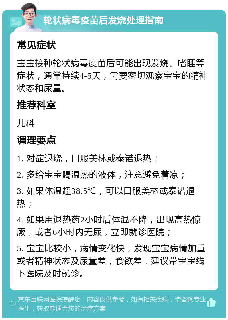 轮状病毒疫苗后发烧处理指南 常见症状 宝宝接种轮状病毒疫苗后可能出现发烧、嗜睡等症状，通常持续4-5天，需要密切观察宝宝的精神状态和尿量。 推荐科室 儿科 调理要点 1. 对症退烧，口服美林或泰诺退热； 2. 多给宝宝喝温热的液体，注意避免着凉； 3. 如果体温超38.5℃，可以口服美林或泰诺退热； 4. 如果用退热药2小时后体温不降，出现高热惊厥，或者6小时内无尿，立即就诊医院； 5. 宝宝比较小，病情变化快，发现宝宝病情加重或者精神状态及尿量差，食欲差，建议带宝宝线下医院及时就诊。