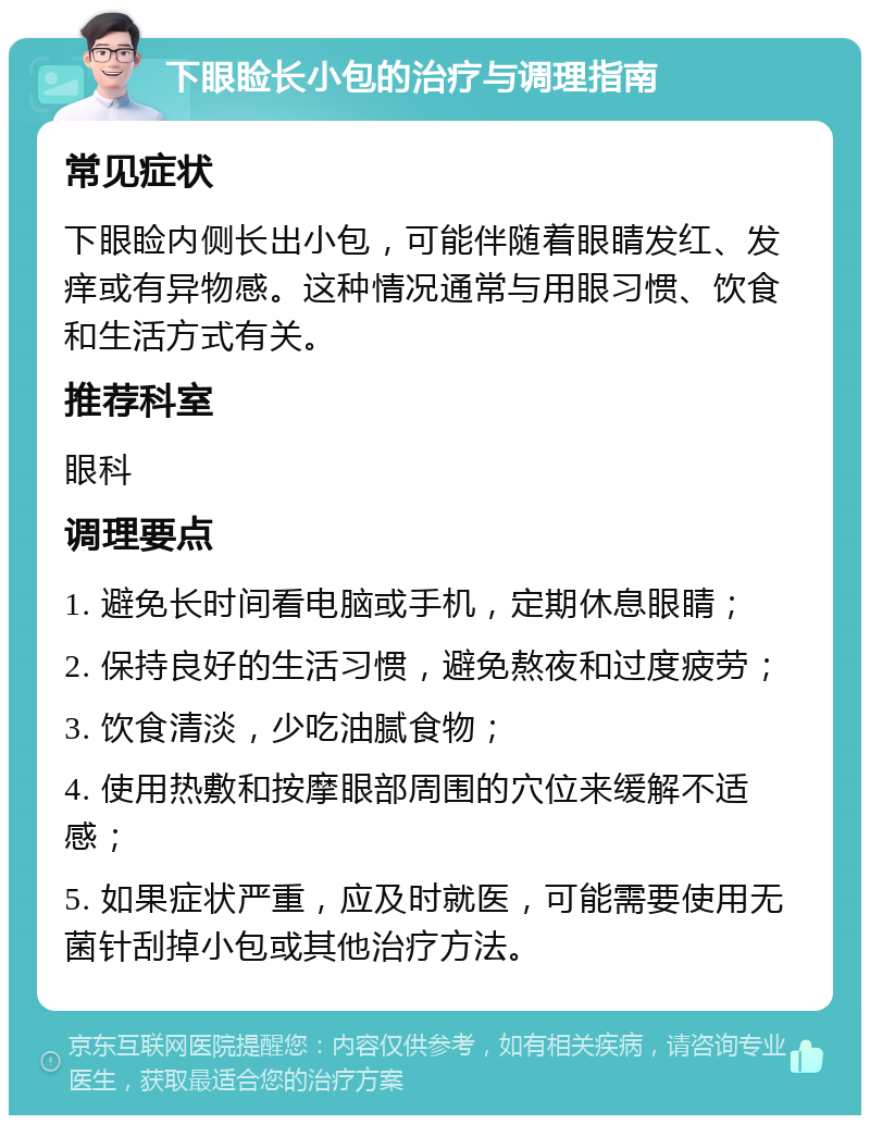 下眼睑长小包的治疗与调理指南 常见症状 下眼睑内侧长出小包，可能伴随着眼睛发红、发痒或有异物感。这种情况通常与用眼习惯、饮食和生活方式有关。 推荐科室 眼科 调理要点 1. 避免长时间看电脑或手机，定期休息眼睛； 2. 保持良好的生活习惯，避免熬夜和过度疲劳； 3. 饮食清淡，少吃油腻食物； 4. 使用热敷和按摩眼部周围的穴位来缓解不适感； 5. 如果症状严重，应及时就医，可能需要使用无菌针刮掉小包或其他治疗方法。