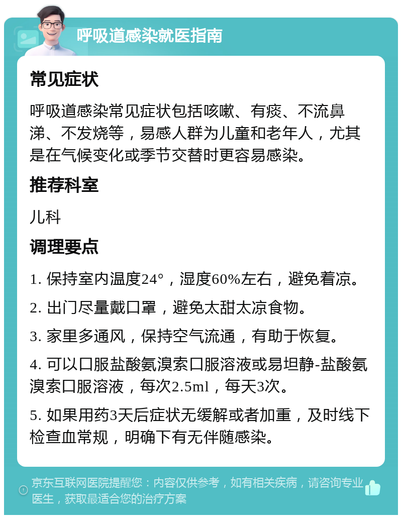 呼吸道感染就医指南 常见症状 呼吸道感染常见症状包括咳嗽、有痰、不流鼻涕、不发烧等，易感人群为儿童和老年人，尤其是在气候变化或季节交替时更容易感染。 推荐科室 儿科 调理要点 1. 保持室内温度24°，湿度60%左右，避免着凉。 2. 出门尽量戴口罩，避免太甜太凉食物。 3. 家里多通风，保持空气流通，有助于恢复。 4. 可以口服盐酸氨溴索口服溶液或易坦静-盐酸氨溴索口服溶液，每次2.5ml，每天3次。 5. 如果用药3天后症状无缓解或者加重，及时线下检查血常规，明确下有无伴随感染。