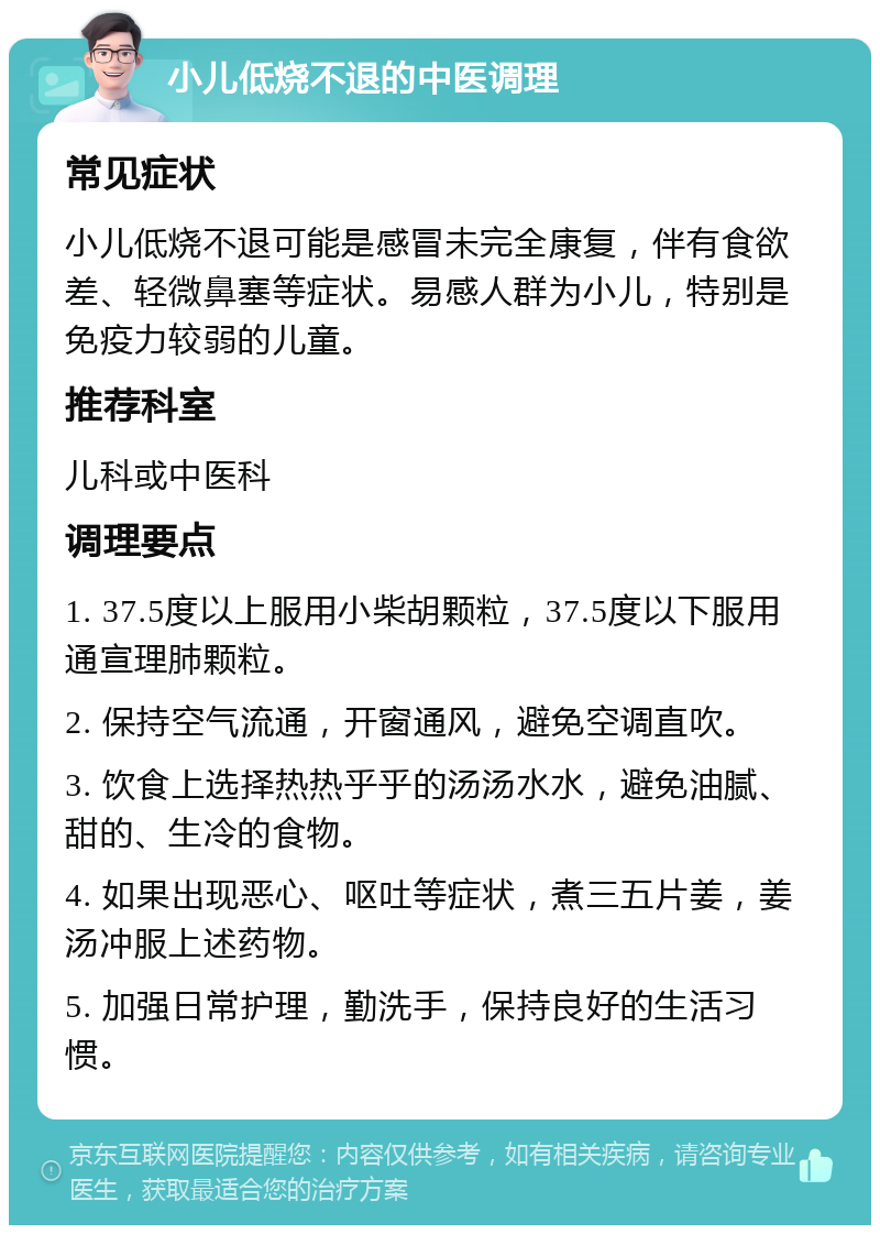 小儿低烧不退的中医调理 常见症状 小儿低烧不退可能是感冒未完全康复，伴有食欲差、轻微鼻塞等症状。易感人群为小儿，特别是免疫力较弱的儿童。 推荐科室 儿科或中医科 调理要点 1. 37.5度以上服用小柴胡颗粒，37.5度以下服用通宣理肺颗粒。 2. 保持空气流通，开窗通风，避免空调直吹。 3. 饮食上选择热热乎乎的汤汤水水，避免油腻、甜的、生冷的食物。 4. 如果出现恶心、呕吐等症状，煮三五片姜，姜汤冲服上述药物。 5. 加强日常护理，勤洗手，保持良好的生活习惯。