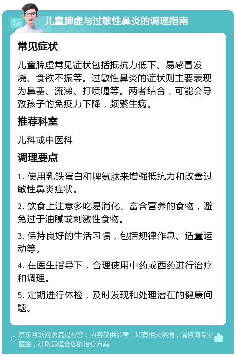 儿童脾虚与过敏性鼻炎的调理指南 常见症状 儿童脾虚常见症状包括抵抗力低下、易感冒发烧、食欲不振等。过敏性鼻炎的症状则主要表现为鼻塞、流涕、打喷嚏等。两者结合，可能会导致孩子的免疫力下降，频繁生病。 推荐科室 儿科或中医科 调理要点 1. 使用乳铁蛋白和脾氨肽来增强抵抗力和改善过敏性鼻炎症状。 2. 饮食上注意多吃易消化、富含营养的食物，避免过于油腻或刺激性食物。 3. 保持良好的生活习惯，包括规律作息、适量运动等。 4. 在医生指导下，合理使用中药或西药进行治疗和调理。 5. 定期进行体检，及时发现和处理潜在的健康问题。