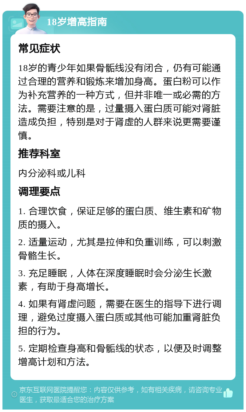 18岁增高指南 常见症状 18岁的青少年如果骨骺线没有闭合，仍有可能通过合理的营养和锻炼来增加身高。蛋白粉可以作为补充营养的一种方式，但并非唯一或必需的方法。需要注意的是，过量摄入蛋白质可能对肾脏造成负担，特别是对于肾虚的人群来说更需要谨慎。 推荐科室 内分泌科或儿科 调理要点 1. 合理饮食，保证足够的蛋白质、维生素和矿物质的摄入。 2. 适量运动，尤其是拉伸和负重训练，可以刺激骨骼生长。 3. 充足睡眠，人体在深度睡眠时会分泌生长激素，有助于身高增长。 4. 如果有肾虚问题，需要在医生的指导下进行调理，避免过度摄入蛋白质或其他可能加重肾脏负担的行为。 5. 定期检查身高和骨骺线的状态，以便及时调整增高计划和方法。