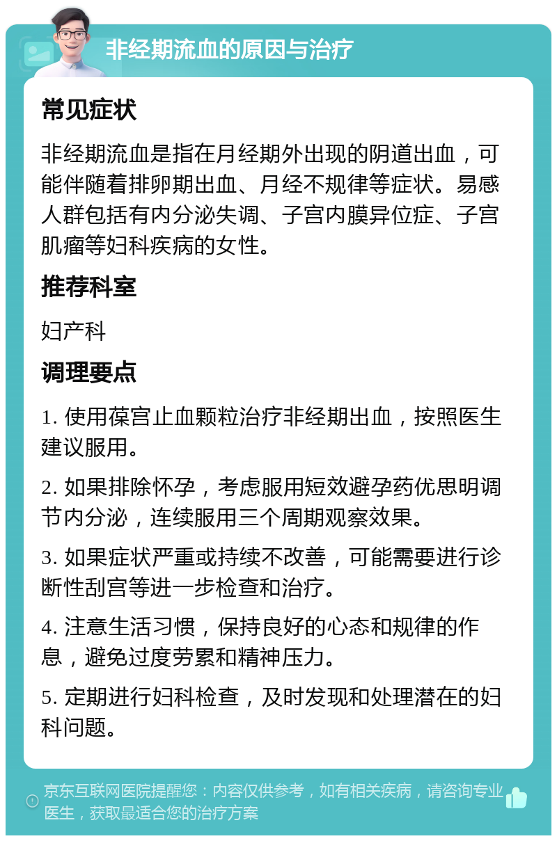 非经期流血的原因与治疗 常见症状 非经期流血是指在月经期外出现的阴道出血，可能伴随着排卵期出血、月经不规律等症状。易感人群包括有内分泌失调、子宫内膜异位症、子宫肌瘤等妇科疾病的女性。 推荐科室 妇产科 调理要点 1. 使用葆宫止血颗粒治疗非经期出血，按照医生建议服用。 2. 如果排除怀孕，考虑服用短效避孕药优思明调节内分泌，连续服用三个周期观察效果。 3. 如果症状严重或持续不改善，可能需要进行诊断性刮宫等进一步检查和治疗。 4. 注意生活习惯，保持良好的心态和规律的作息，避免过度劳累和精神压力。 5. 定期进行妇科检查，及时发现和处理潜在的妇科问题。