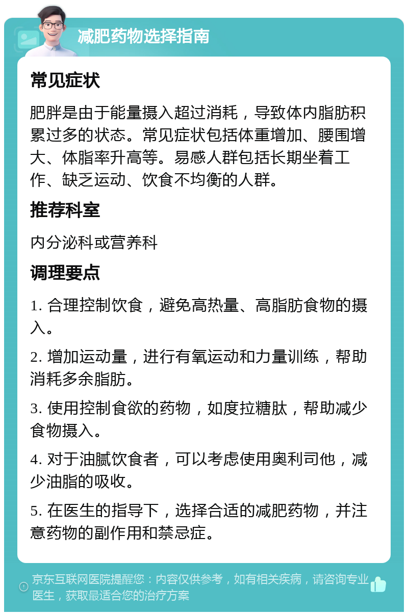 减肥药物选择指南 常见症状 肥胖是由于能量摄入超过消耗，导致体内脂肪积累过多的状态。常见症状包括体重增加、腰围增大、体脂率升高等。易感人群包括长期坐着工作、缺乏运动、饮食不均衡的人群。 推荐科室 内分泌科或营养科 调理要点 1. 合理控制饮食，避免高热量、高脂肪食物的摄入。 2. 增加运动量，进行有氧运动和力量训练，帮助消耗多余脂肪。 3. 使用控制食欲的药物，如度拉糖肽，帮助减少食物摄入。 4. 对于油腻饮食者，可以考虑使用奥利司他，减少油脂的吸收。 5. 在医生的指导下，选择合适的减肥药物，并注意药物的副作用和禁忌症。