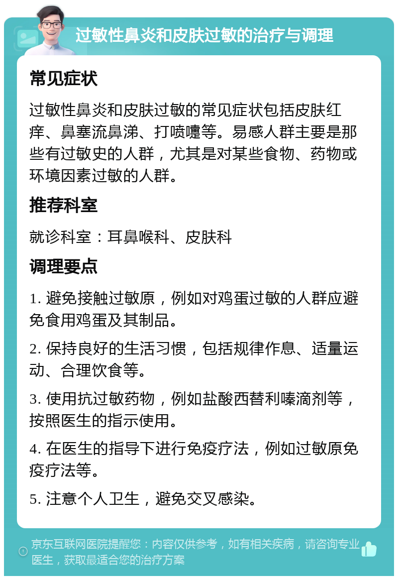 过敏性鼻炎和皮肤过敏的治疗与调理 常见症状 过敏性鼻炎和皮肤过敏的常见症状包括皮肤红痒、鼻塞流鼻涕、打喷嚏等。易感人群主要是那些有过敏史的人群，尤其是对某些食物、药物或环境因素过敏的人群。 推荐科室 就诊科室：耳鼻喉科、皮肤科 调理要点 1. 避免接触过敏原，例如对鸡蛋过敏的人群应避免食用鸡蛋及其制品。 2. 保持良好的生活习惯，包括规律作息、适量运动、合理饮食等。 3. 使用抗过敏药物，例如盐酸西替利嗪滴剂等，按照医生的指示使用。 4. 在医生的指导下进行免疫疗法，例如过敏原免疫疗法等。 5. 注意个人卫生，避免交叉感染。