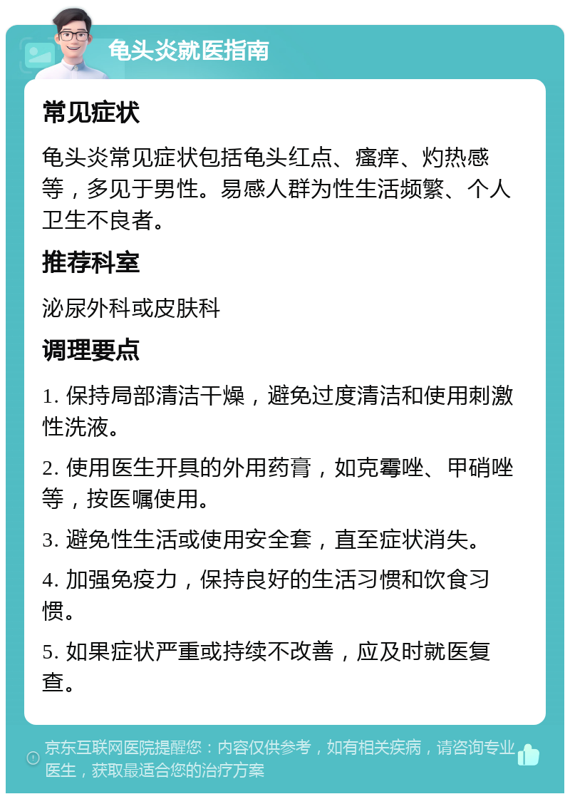 龟头炎就医指南 常见症状 龟头炎常见症状包括龟头红点、瘙痒、灼热感等，多见于男性。易感人群为性生活频繁、个人卫生不良者。 推荐科室 泌尿外科或皮肤科 调理要点 1. 保持局部清洁干燥，避免过度清洁和使用刺激性洗液。 2. 使用医生开具的外用药膏，如克霉唑、甲硝唑等，按医嘱使用。 3. 避免性生活或使用安全套，直至症状消失。 4. 加强免疫力，保持良好的生活习惯和饮食习惯。 5. 如果症状严重或持续不改善，应及时就医复查。