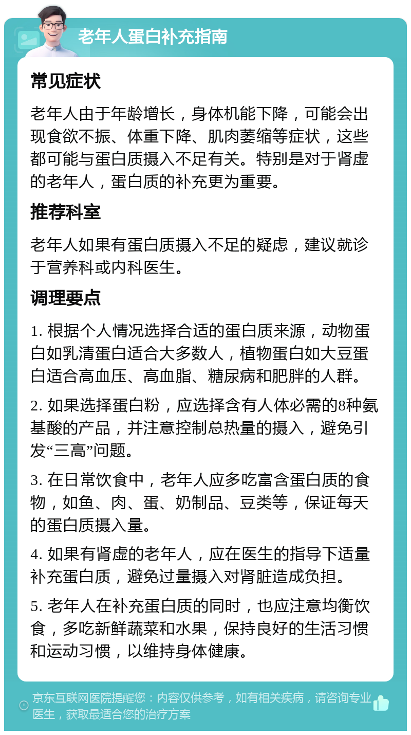 老年人蛋白补充指南 常见症状 老年人由于年龄增长，身体机能下降，可能会出现食欲不振、体重下降、肌肉萎缩等症状，这些都可能与蛋白质摄入不足有关。特别是对于肾虚的老年人，蛋白质的补充更为重要。 推荐科室 老年人如果有蛋白质摄入不足的疑虑，建议就诊于营养科或内科医生。 调理要点 1. 根据个人情况选择合适的蛋白质来源，动物蛋白如乳清蛋白适合大多数人，植物蛋白如大豆蛋白适合高血压、高血脂、糖尿病和肥胖的人群。 2. 如果选择蛋白粉，应选择含有人体必需的8种氨基酸的产品，并注意控制总热量的摄入，避免引发“三高”问题。 3. 在日常饮食中，老年人应多吃富含蛋白质的食物，如鱼、肉、蛋、奶制品、豆类等，保证每天的蛋白质摄入量。 4. 如果有肾虚的老年人，应在医生的指导下适量补充蛋白质，避免过量摄入对肾脏造成负担。 5. 老年人在补充蛋白质的同时，也应注意均衡饮食，多吃新鲜蔬菜和水果，保持良好的生活习惯和运动习惯，以维持身体健康。