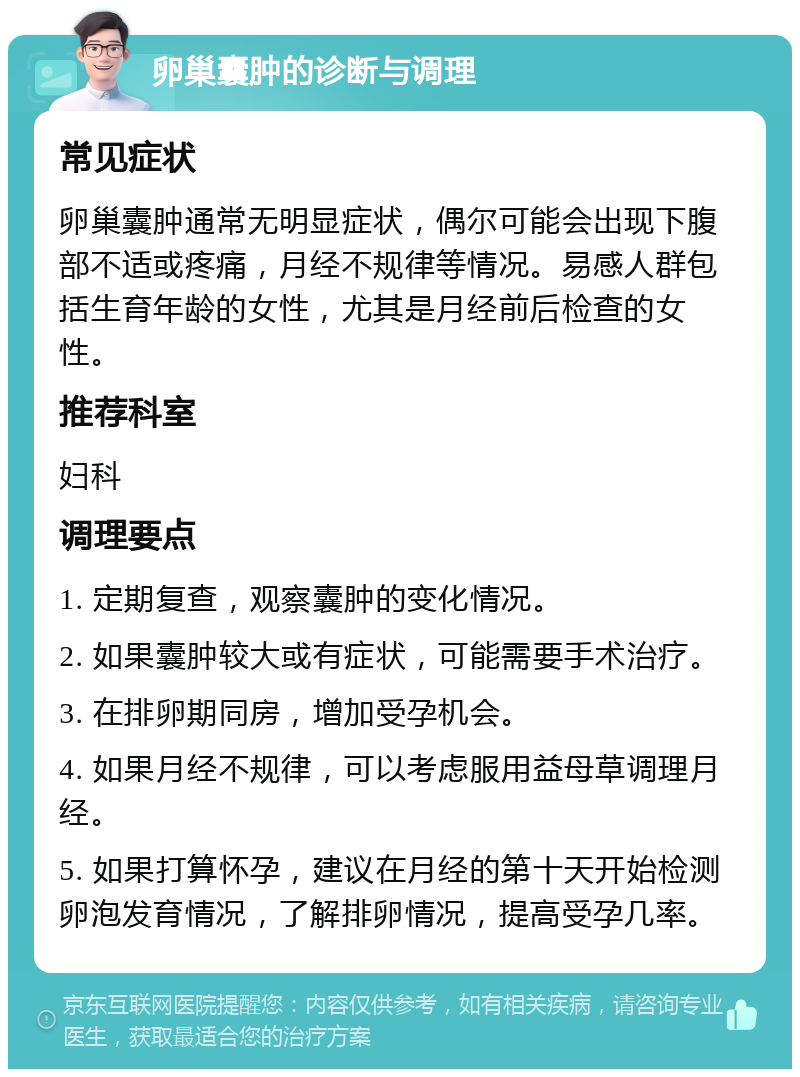 卵巢囊肿的诊断与调理 常见症状 卵巢囊肿通常无明显症状，偶尔可能会出现下腹部不适或疼痛，月经不规律等情况。易感人群包括生育年龄的女性，尤其是月经前后检查的女性。 推荐科室 妇科 调理要点 1. 定期复查，观察囊肿的变化情况。 2. 如果囊肿较大或有症状，可能需要手术治疗。 3. 在排卵期同房，增加受孕机会。 4. 如果月经不规律，可以考虑服用益母草调理月经。 5. 如果打算怀孕，建议在月经的第十天开始检测卵泡发育情况，了解排卵情况，提高受孕几率。