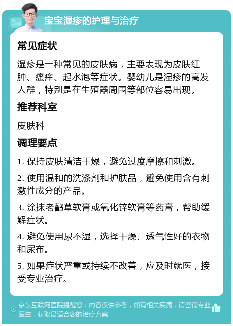 宝宝湿疹的护理与治疗 常见症状 湿疹是一种常见的皮肤病，主要表现为皮肤红肿、瘙痒、起水泡等症状。婴幼儿是湿疹的高发人群，特别是在生殖器周围等部位容易出现。 推荐科室 皮肤科 调理要点 1. 保持皮肤清洁干燥，避免过度摩擦和刺激。 2. 使用温和的洗涤剂和护肤品，避免使用含有刺激性成分的产品。 3. 涂抹老鹳草软膏或氧化锌软膏等药膏，帮助缓解症状。 4. 避免使用尿不湿，选择干燥、透气性好的衣物和尿布。 5. 如果症状严重或持续不改善，应及时就医，接受专业治疗。