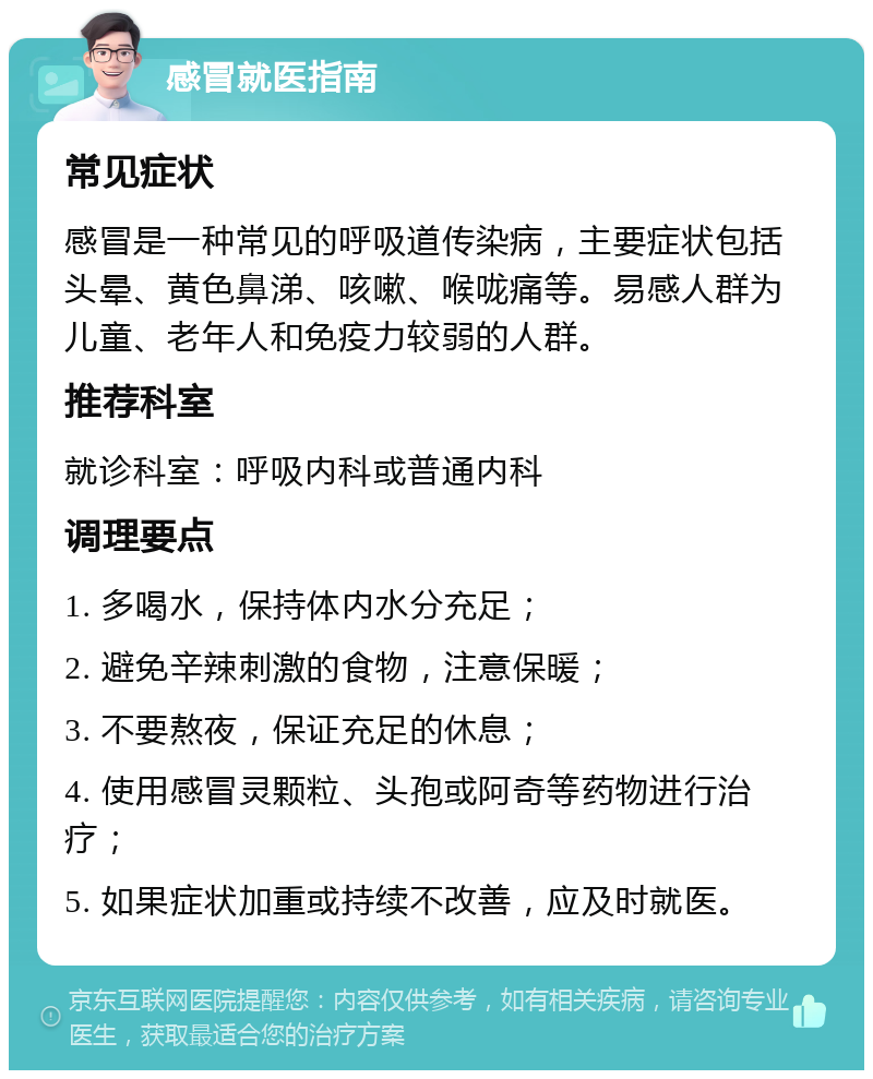 感冒就医指南 常见症状 感冒是一种常见的呼吸道传染病，主要症状包括头晕、黄色鼻涕、咳嗽、喉咙痛等。易感人群为儿童、老年人和免疫力较弱的人群。 推荐科室 就诊科室：呼吸内科或普通内科 调理要点 1. 多喝水，保持体内水分充足； 2. 避免辛辣刺激的食物，注意保暖； 3. 不要熬夜，保证充足的休息； 4. 使用感冒灵颗粒、头孢或阿奇等药物进行治疗； 5. 如果症状加重或持续不改善，应及时就医。