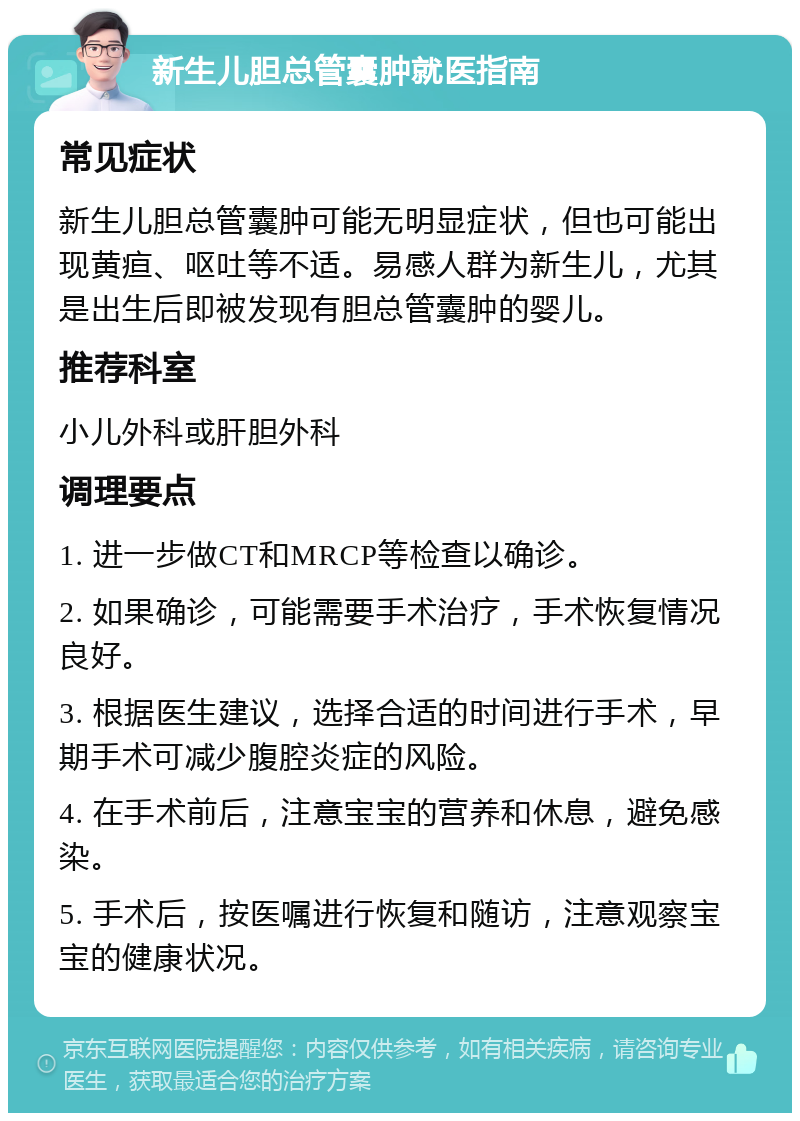 新生儿胆总管囊肿就医指南 常见症状 新生儿胆总管囊肿可能无明显症状，但也可能出现黄疸、呕吐等不适。易感人群为新生儿，尤其是出生后即被发现有胆总管囊肿的婴儿。 推荐科室 小儿外科或肝胆外科 调理要点 1. 进一步做CT和MRCP等检查以确诊。 2. 如果确诊，可能需要手术治疗，手术恢复情况良好。 3. 根据医生建议，选择合适的时间进行手术，早期手术可减少腹腔炎症的风险。 4. 在手术前后，注意宝宝的营养和休息，避免感染。 5. 手术后，按医嘱进行恢复和随访，注意观察宝宝的健康状况。