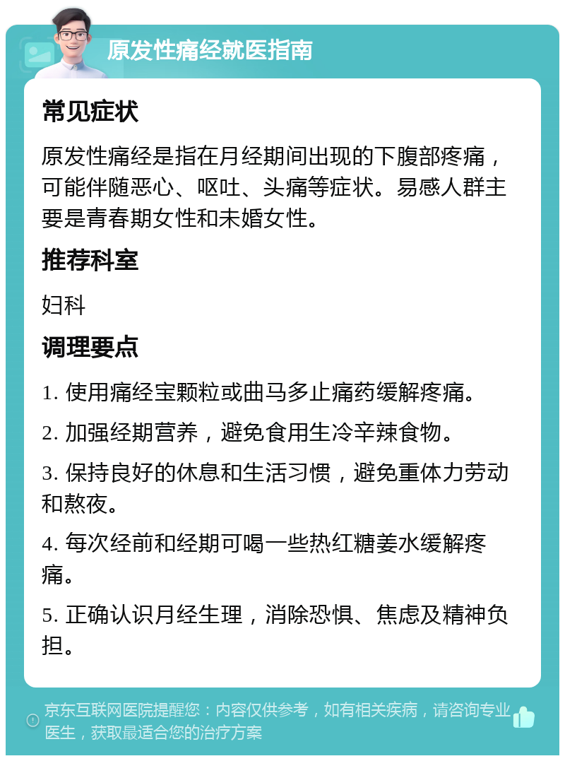 原发性痛经就医指南 常见症状 原发性痛经是指在月经期间出现的下腹部疼痛，可能伴随恶心、呕吐、头痛等症状。易感人群主要是青春期女性和未婚女性。 推荐科室 妇科 调理要点 1. 使用痛经宝颗粒或曲马多止痛药缓解疼痛。 2. 加强经期营养，避免食用生冷辛辣食物。 3. 保持良好的休息和生活习惯，避免重体力劳动和熬夜。 4. 每次经前和经期可喝一些热红糖姜水缓解疼痛。 5. 正确认识月经生理，消除恐惧、焦虑及精神负担。