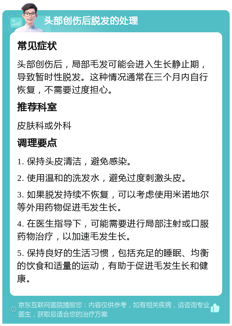 头部创伤后脱发的处理 常见症状 头部创伤后，局部毛发可能会进入生长静止期，导致暂时性脱发。这种情况通常在三个月内自行恢复，不需要过度担心。 推荐科室 皮肤科或外科 调理要点 1. 保持头皮清洁，避免感染。 2. 使用温和的洗发水，避免过度刺激头皮。 3. 如果脱发持续不恢复，可以考虑使用米诺地尔等外用药物促进毛发生长。 4. 在医生指导下，可能需要进行局部注射或口服药物治疗，以加速毛发生长。 5. 保持良好的生活习惯，包括充足的睡眠、均衡的饮食和适量的运动，有助于促进毛发生长和健康。