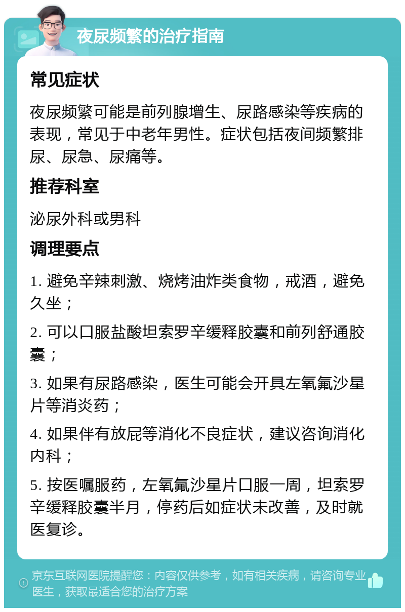 夜尿频繁的治疗指南 常见症状 夜尿频繁可能是前列腺增生、尿路感染等疾病的表现，常见于中老年男性。症状包括夜间频繁排尿、尿急、尿痛等。 推荐科室 泌尿外科或男科 调理要点 1. 避免辛辣刺激、烧烤油炸类食物，戒酒，避免久坐； 2. 可以口服盐酸坦索罗辛缓释胶囊和前列舒通胶囊； 3. 如果有尿路感染，医生可能会开具左氧氟沙星片等消炎药； 4. 如果伴有放屁等消化不良症状，建议咨询消化内科； 5. 按医嘱服药，左氧氟沙星片口服一周，坦索罗辛缓释胶囊半月，停药后如症状未改善，及时就医复诊。