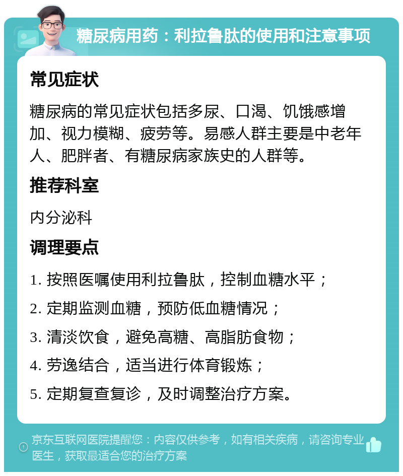 糖尿病用药：利拉鲁肽的使用和注意事项 常见症状 糖尿病的常见症状包括多尿、口渴、饥饿感增加、视力模糊、疲劳等。易感人群主要是中老年人、肥胖者、有糖尿病家族史的人群等。 推荐科室 内分泌科 调理要点 1. 按照医嘱使用利拉鲁肽，控制血糖水平； 2. 定期监测血糖，预防低血糖情况； 3. 清淡饮食，避免高糖、高脂肪食物； 4. 劳逸结合，适当进行体育锻炼； 5. 定期复查复诊，及时调整治疗方案。