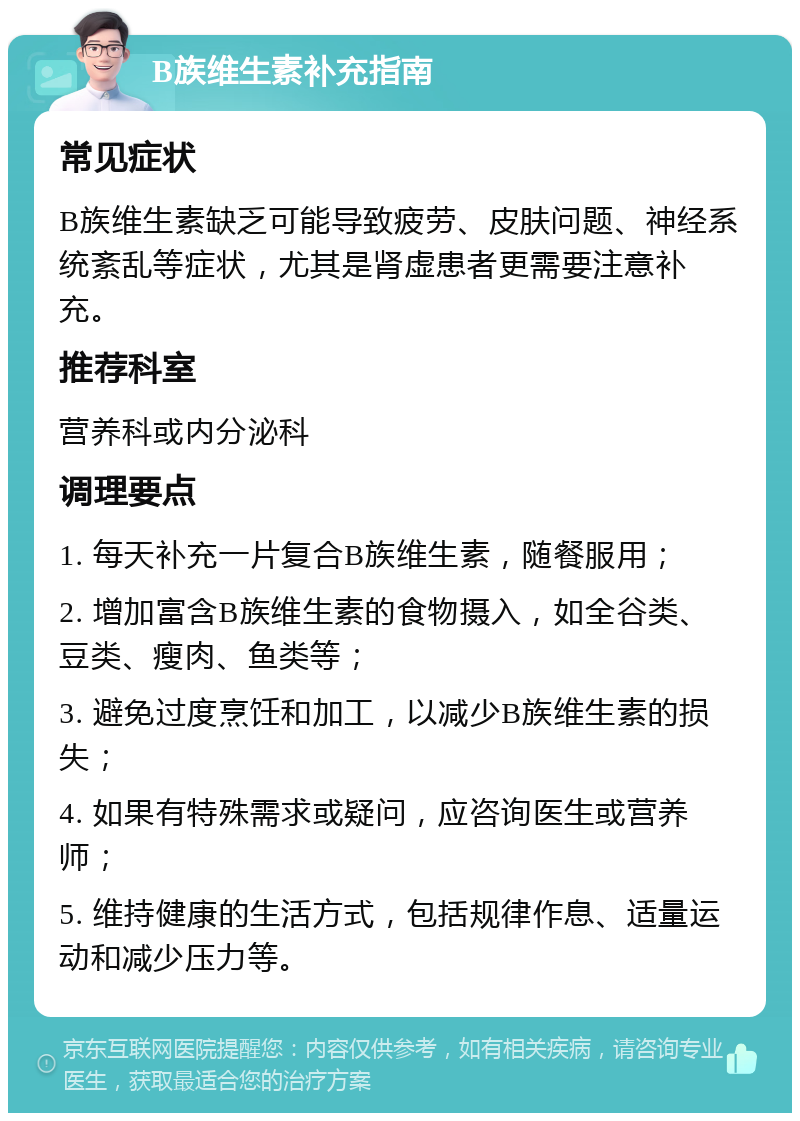 B族维生素补充指南 常见症状 B族维生素缺乏可能导致疲劳、皮肤问题、神经系统紊乱等症状，尤其是肾虚患者更需要注意补充。 推荐科室 营养科或内分泌科 调理要点 1. 每天补充一片复合B族维生素，随餐服用； 2. 增加富含B族维生素的食物摄入，如全谷类、豆类、瘦肉、鱼类等； 3. 避免过度烹饪和加工，以减少B族维生素的损失； 4. 如果有特殊需求或疑问，应咨询医生或营养师； 5. 维持健康的生活方式，包括规律作息、适量运动和减少压力等。