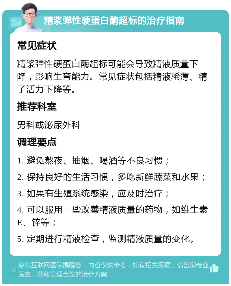 精浆弹性硬蛋白酶超标的治疗指南 常见症状 精浆弹性硬蛋白酶超标可能会导致精液质量下降，影响生育能力。常见症状包括精液稀薄、精子活力下降等。 推荐科室 男科或泌尿外科 调理要点 1. 避免熬夜、抽烟、喝酒等不良习惯； 2. 保持良好的生活习惯，多吃新鲜蔬菜和水果； 3. 如果有生殖系统感染，应及时治疗； 4. 可以服用一些改善精液质量的药物，如维生素E、锌等； 5. 定期进行精液检查，监测精液质量的变化。