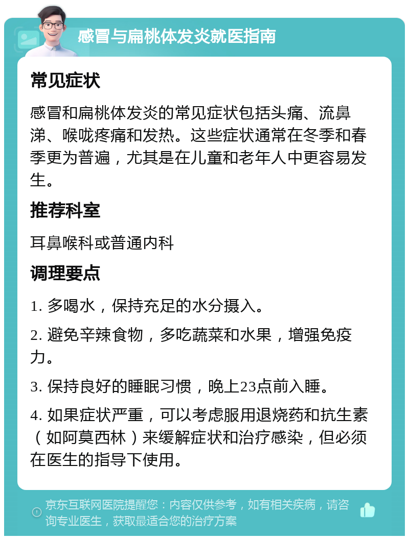 感冒与扁桃体发炎就医指南 常见症状 感冒和扁桃体发炎的常见症状包括头痛、流鼻涕、喉咙疼痛和发热。这些症状通常在冬季和春季更为普遍，尤其是在儿童和老年人中更容易发生。 推荐科室 耳鼻喉科或普通内科 调理要点 1. 多喝水，保持充足的水分摄入。 2. 避免辛辣食物，多吃蔬菜和水果，增强免疫力。 3. 保持良好的睡眠习惯，晚上23点前入睡。 4. 如果症状严重，可以考虑服用退烧药和抗生素（如阿莫西林）来缓解症状和治疗感染，但必须在医生的指导下使用。