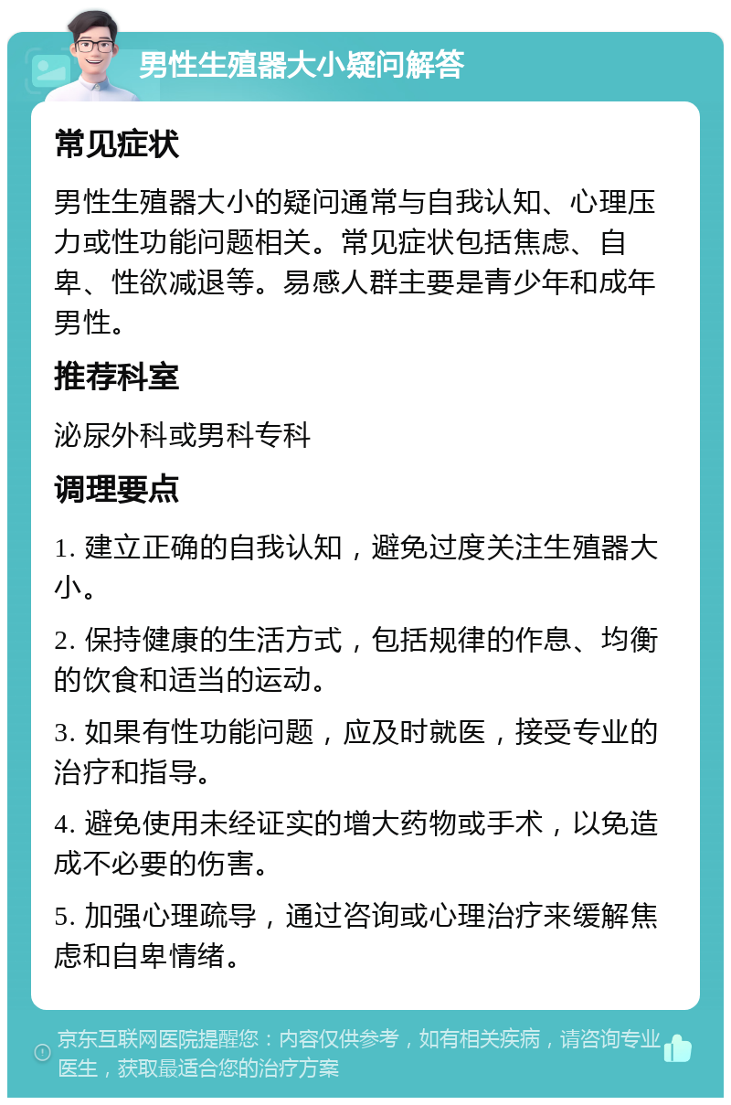 男性生殖器大小疑问解答 常见症状 男性生殖器大小的疑问通常与自我认知、心理压力或性功能问题相关。常见症状包括焦虑、自卑、性欲减退等。易感人群主要是青少年和成年男性。 推荐科室 泌尿外科或男科专科 调理要点 1. 建立正确的自我认知，避免过度关注生殖器大小。 2. 保持健康的生活方式，包括规律的作息、均衡的饮食和适当的运动。 3. 如果有性功能问题，应及时就医，接受专业的治疗和指导。 4. 避免使用未经证实的增大药物或手术，以免造成不必要的伤害。 5. 加强心理疏导，通过咨询或心理治疗来缓解焦虑和自卑情绪。