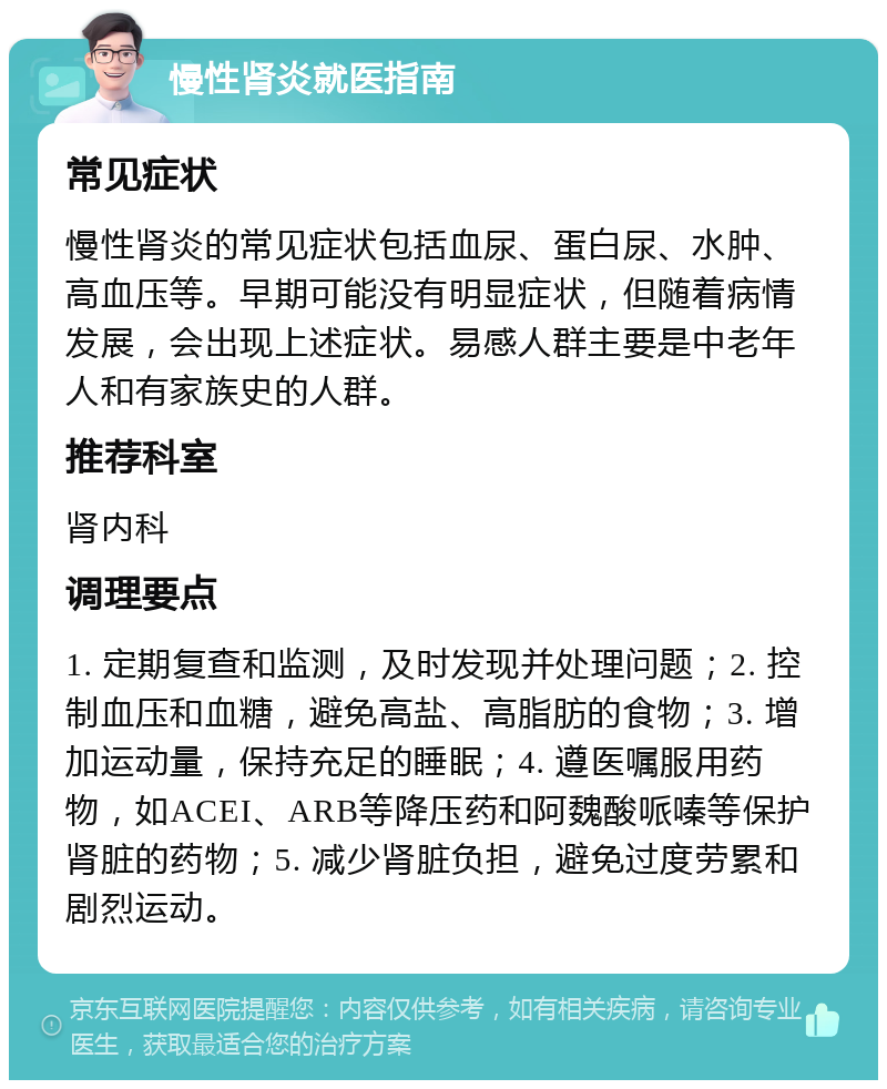 慢性肾炎就医指南 常见症状 慢性肾炎的常见症状包括血尿、蛋白尿、水肿、高血压等。早期可能没有明显症状，但随着病情发展，会出现上述症状。易感人群主要是中老年人和有家族史的人群。 推荐科室 肾内科 调理要点 1. 定期复查和监测，及时发现并处理问题；2. 控制血压和血糖，避免高盐、高脂肪的食物；3. 增加运动量，保持充足的睡眠；4. 遵医嘱服用药物，如ACEI、ARB等降压药和阿魏酸哌嗪等保护肾脏的药物；5. 减少肾脏负担，避免过度劳累和剧烈运动。