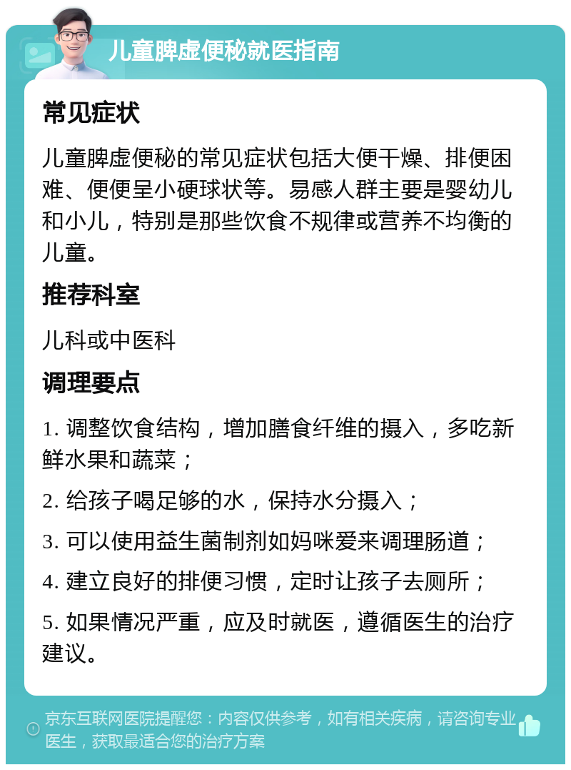 儿童脾虚便秘就医指南 常见症状 儿童脾虚便秘的常见症状包括大便干燥、排便困难、便便呈小硬球状等。易感人群主要是婴幼儿和小儿，特别是那些饮食不规律或营养不均衡的儿童。 推荐科室 儿科或中医科 调理要点 1. 调整饮食结构，增加膳食纤维的摄入，多吃新鲜水果和蔬菜； 2. 给孩子喝足够的水，保持水分摄入； 3. 可以使用益生菌制剂如妈咪爱来调理肠道； 4. 建立良好的排便习惯，定时让孩子去厕所； 5. 如果情况严重，应及时就医，遵循医生的治疗建议。