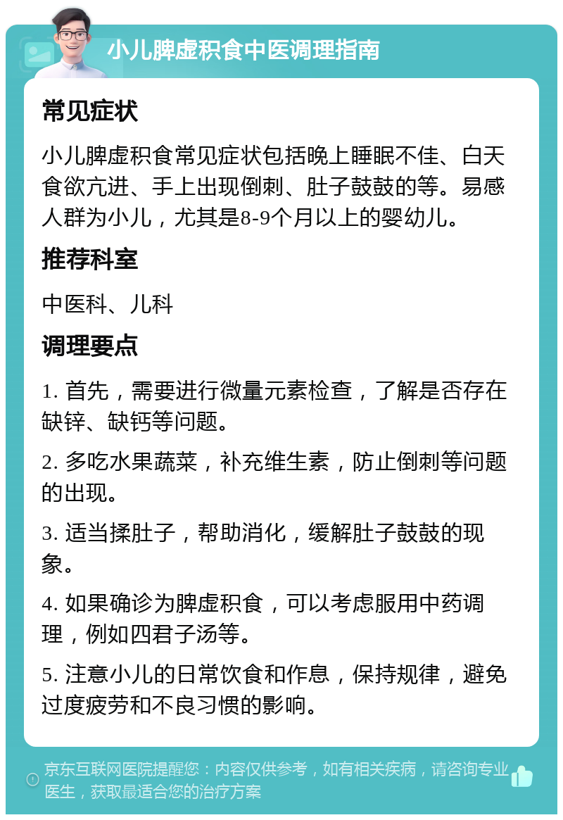 小儿脾虚积食中医调理指南 常见症状 小儿脾虚积食常见症状包括晚上睡眠不佳、白天食欲亢进、手上出现倒刺、肚子鼓鼓的等。易感人群为小儿，尤其是8-9个月以上的婴幼儿。 推荐科室 中医科、儿科 调理要点 1. 首先，需要进行微量元素检查，了解是否存在缺锌、缺钙等问题。 2. 多吃水果蔬菜，补充维生素，防止倒刺等问题的出现。 3. 适当揉肚子，帮助消化，缓解肚子鼓鼓的现象。 4. 如果确诊为脾虚积食，可以考虑服用中药调理，例如四君子汤等。 5. 注意小儿的日常饮食和作息，保持规律，避免过度疲劳和不良习惯的影响。