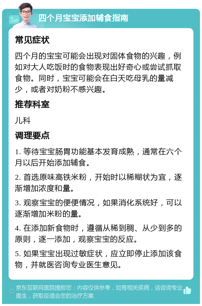 四个月宝宝添加辅食指南 常见症状 四个月的宝宝可能会出现对固体食物的兴趣，例如对大人吃饭时的食物表现出好奇心或尝试抓取食物。同时，宝宝可能会在白天吃母乳的量减少，或者对奶粉不感兴趣。 推荐科室 儿科 调理要点 1. 等待宝宝肠胃功能基本发育成熟，通常在六个月以后开始添加辅食。 2. 首选原味高铁米粉，开始时以稀糊状为宜，逐渐增加浓度和量。 3. 观察宝宝的便便情况，如果消化系统好，可以逐渐增加米粉的量。 4. 在添加新食物时，遵循从稀到稠、从少到多的原则，逐一添加，观察宝宝的反应。 5. 如果宝宝出现过敏症状，应立即停止添加该食物，并就医咨询专业医生意见。