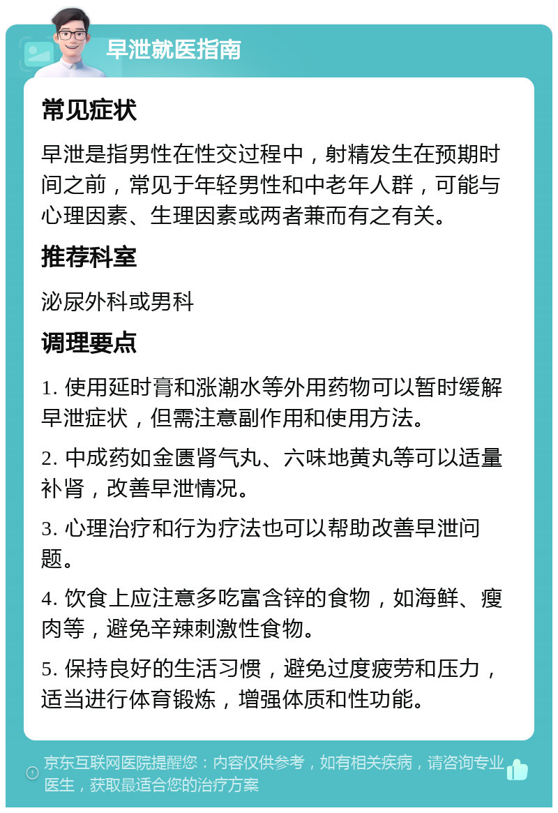 早泄就医指南 常见症状 早泄是指男性在性交过程中，射精发生在预期时间之前，常见于年轻男性和中老年人群，可能与心理因素、生理因素或两者兼而有之有关。 推荐科室 泌尿外科或男科 调理要点 1. 使用延时膏和涨潮水等外用药物可以暂时缓解早泄症状，但需注意副作用和使用方法。 2. 中成药如金匮肾气丸、六味地黄丸等可以适量补肾，改善早泄情况。 3. 心理治疗和行为疗法也可以帮助改善早泄问题。 4. 饮食上应注意多吃富含锌的食物，如海鲜、瘦肉等，避免辛辣刺激性食物。 5. 保持良好的生活习惯，避免过度疲劳和压力，适当进行体育锻炼，增强体质和性功能。