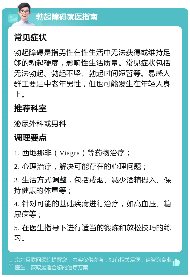 勃起障碍就医指南 常见症状 勃起障碍是指男性在性生活中无法获得或维持足够的勃起硬度，影响性生活质量。常见症状包括无法勃起、勃起不坚、勃起时间短暂等。易感人群主要是中老年男性，但也可能发生在年轻人身上。 推荐科室 泌尿外科或男科 调理要点 1. 西地那非（Viagra）等药物治疗； 2. 心理治疗，解决可能存在的心理问题； 3. 生活方式调整，包括戒烟、减少酒精摄入、保持健康的体重等； 4. 针对可能的基础疾病进行治疗，如高血压、糖尿病等； 5. 在医生指导下进行适当的锻炼和放松技巧的练习。