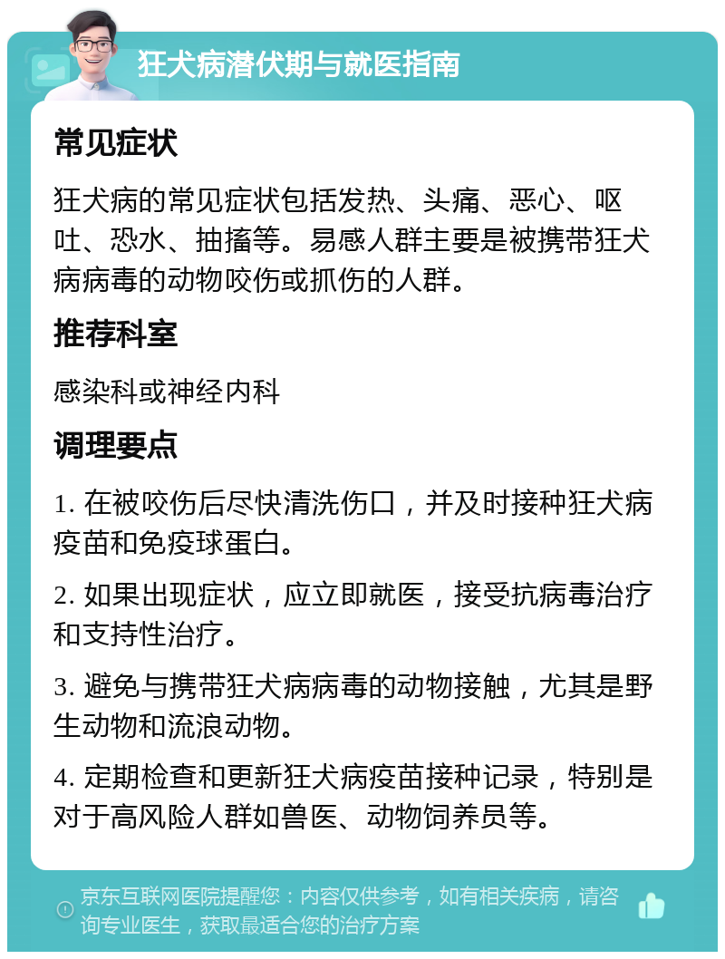 狂犬病潜伏期与就医指南 常见症状 狂犬病的常见症状包括发热、头痛、恶心、呕吐、恐水、抽搐等。易感人群主要是被携带狂犬病病毒的动物咬伤或抓伤的人群。 推荐科室 感染科或神经内科 调理要点 1. 在被咬伤后尽快清洗伤口，并及时接种狂犬病疫苗和免疫球蛋白。 2. 如果出现症状，应立即就医，接受抗病毒治疗和支持性治疗。 3. 避免与携带狂犬病病毒的动物接触，尤其是野生动物和流浪动物。 4. 定期检查和更新狂犬病疫苗接种记录，特别是对于高风险人群如兽医、动物饲养员等。