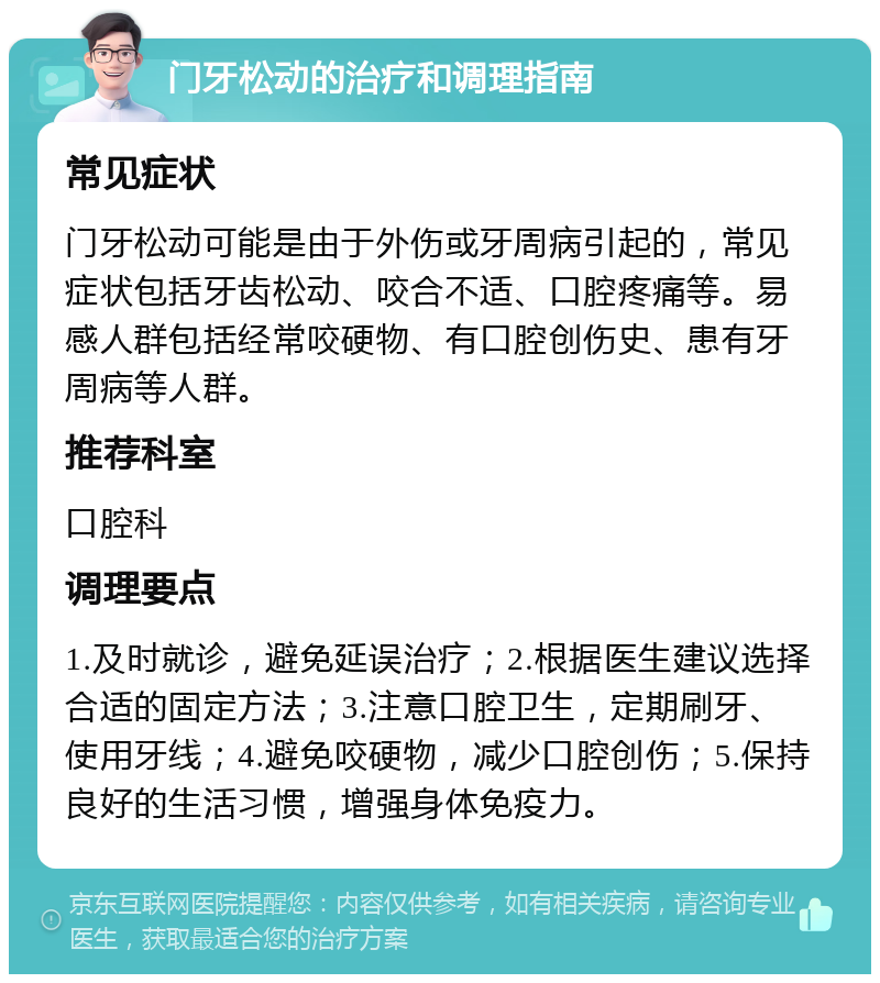 门牙松动的治疗和调理指南 常见症状 门牙松动可能是由于外伤或牙周病引起的，常见症状包括牙齿松动、咬合不适、口腔疼痛等。易感人群包括经常咬硬物、有口腔创伤史、患有牙周病等人群。 推荐科室 口腔科 调理要点 1.及时就诊，避免延误治疗；2.根据医生建议选择合适的固定方法；3.注意口腔卫生，定期刷牙、使用牙线；4.避免咬硬物，减少口腔创伤；5.保持良好的生活习惯，增强身体免疫力。