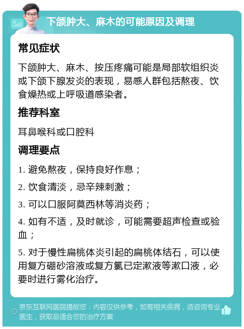 下颌肿大、麻木的可能原因及调理 常见症状 下颌肿大、麻木、按压疼痛可能是局部软组织炎或下颌下腺发炎的表现，易感人群包括熬夜、饮食燥热或上呼吸道感染者。 推荐科室 耳鼻喉科或口腔科 调理要点 1. 避免熬夜，保持良好作息； 2. 饮食清淡，忌辛辣刺激； 3. 可以口服阿莫西林等消炎药； 4. 如有不适，及时就诊，可能需要超声检查或验血； 5. 对于慢性扁桃体炎引起的扁桃体结石，可以使用复方硼砂溶液或复方氯已定漱液等漱口液，必要时进行雾化治疗。