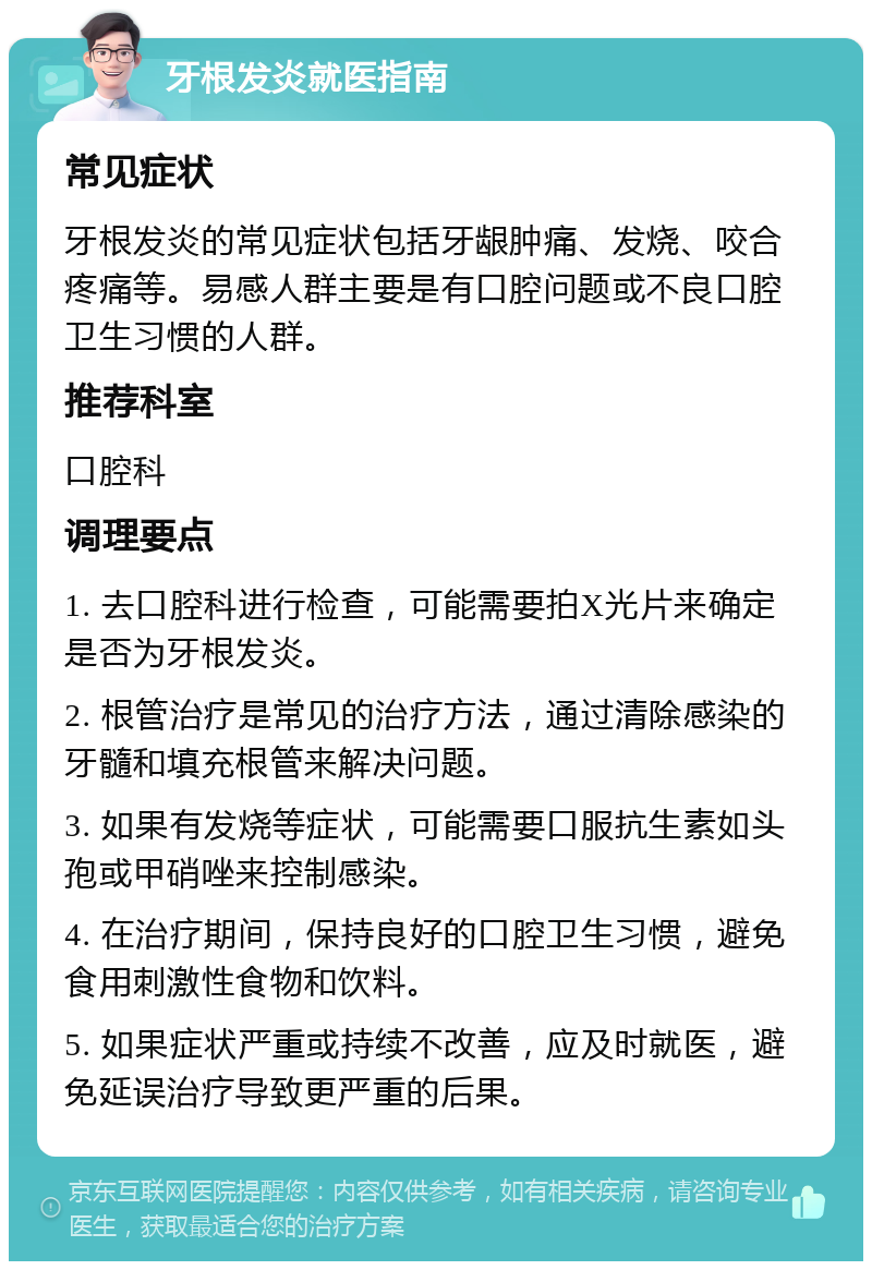 牙根发炎就医指南 常见症状 牙根发炎的常见症状包括牙龈肿痛、发烧、咬合疼痛等。易感人群主要是有口腔问题或不良口腔卫生习惯的人群。 推荐科室 口腔科 调理要点 1. 去口腔科进行检查，可能需要拍X光片来确定是否为牙根发炎。 2. 根管治疗是常见的治疗方法，通过清除感染的牙髓和填充根管来解决问题。 3. 如果有发烧等症状，可能需要口服抗生素如头孢或甲硝唑来控制感染。 4. 在治疗期间，保持良好的口腔卫生习惯，避免食用刺激性食物和饮料。 5. 如果症状严重或持续不改善，应及时就医，避免延误治疗导致更严重的后果。