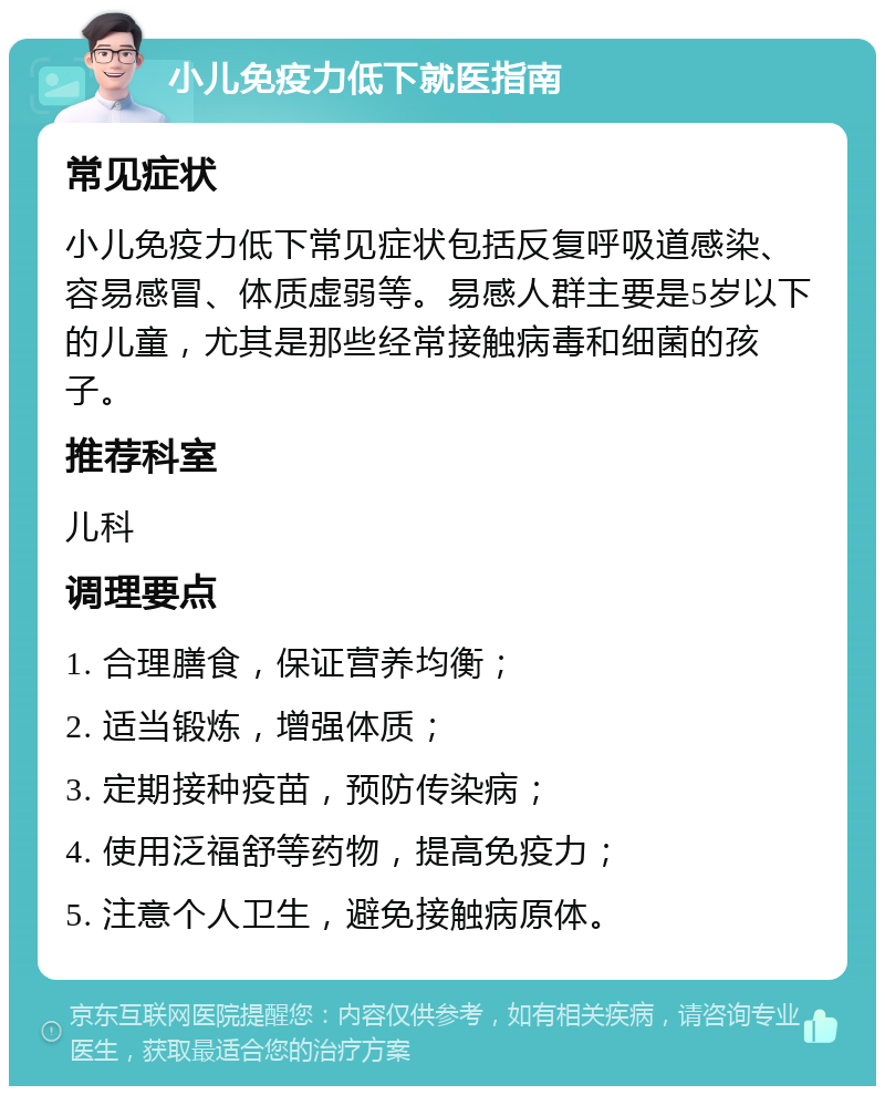 小儿免疫力低下就医指南 常见症状 小儿免疫力低下常见症状包括反复呼吸道感染、容易感冒、体质虚弱等。易感人群主要是5岁以下的儿童，尤其是那些经常接触病毒和细菌的孩子。 推荐科室 儿科 调理要点 1. 合理膳食，保证营养均衡； 2. 适当锻炼，增强体质； 3. 定期接种疫苗，预防传染病； 4. 使用泛福舒等药物，提高免疫力； 5. 注意个人卫生，避免接触病原体。
