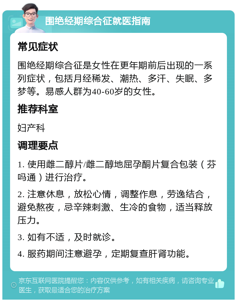 围绝经期综合征就医指南 常见症状 围绝经期综合征是女性在更年期前后出现的一系列症状，包括月经稀发、潮热、多汗、失眠、多梦等。易感人群为40-60岁的女性。 推荐科室 妇产科 调理要点 1. 使用雌二醇片/雌二醇地屈孕酮片复合包装（芬吗通）进行治疗。 2. 注意休息，放松心情，调整作息，劳逸结合，避免熬夜，忌辛辣刺激、生冷的食物，适当释放压力。 3. 如有不适，及时就诊。 4. 服药期间注意避孕，定期复查肝肾功能。