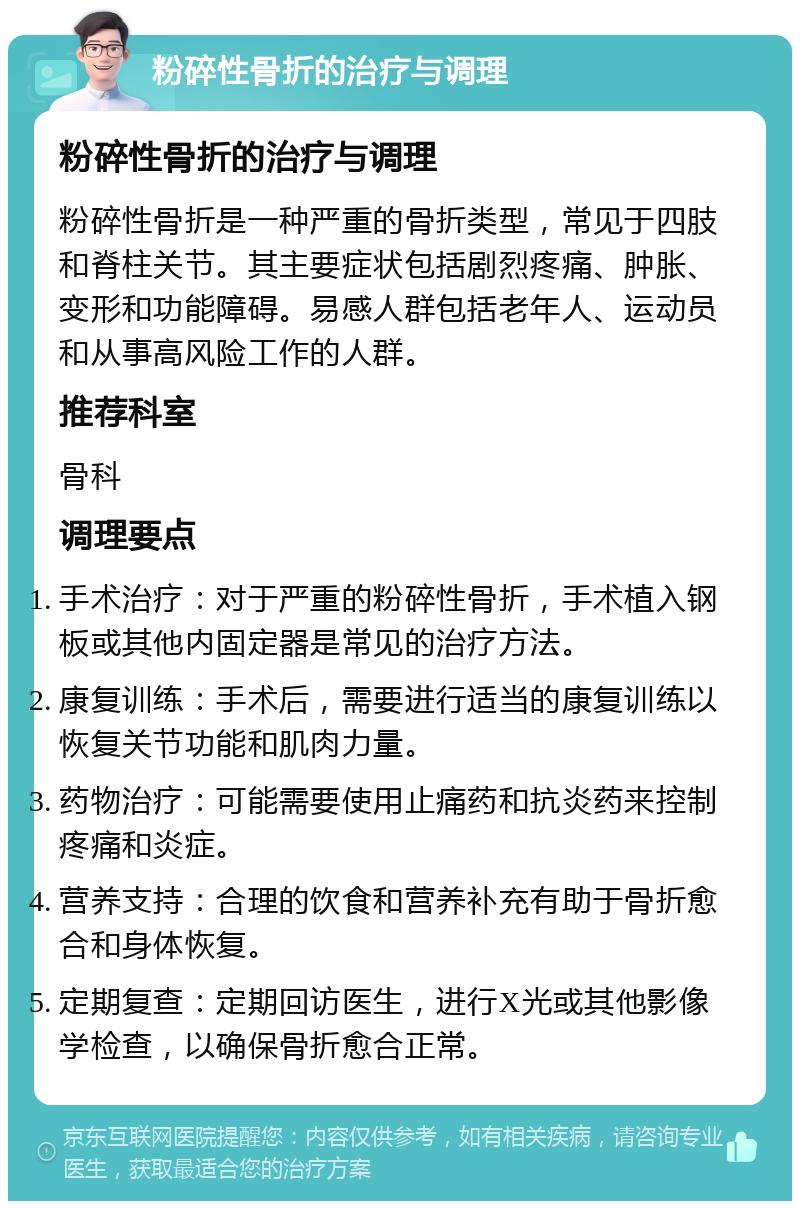 粉碎性骨折的治疗与调理 粉碎性骨折的治疗与调理 粉碎性骨折是一种严重的骨折类型，常见于四肢和脊柱关节。其主要症状包括剧烈疼痛、肿胀、变形和功能障碍。易感人群包括老年人、运动员和从事高风险工作的人群。 推荐科室 骨科 调理要点 手术治疗：对于严重的粉碎性骨折，手术植入钢板或其他内固定器是常见的治疗方法。 康复训练：手术后，需要进行适当的康复训练以恢复关节功能和肌肉力量。 药物治疗：可能需要使用止痛药和抗炎药来控制疼痛和炎症。 营养支持：合理的饮食和营养补充有助于骨折愈合和身体恢复。 定期复查：定期回访医生，进行X光或其他影像学检查，以确保骨折愈合正常。