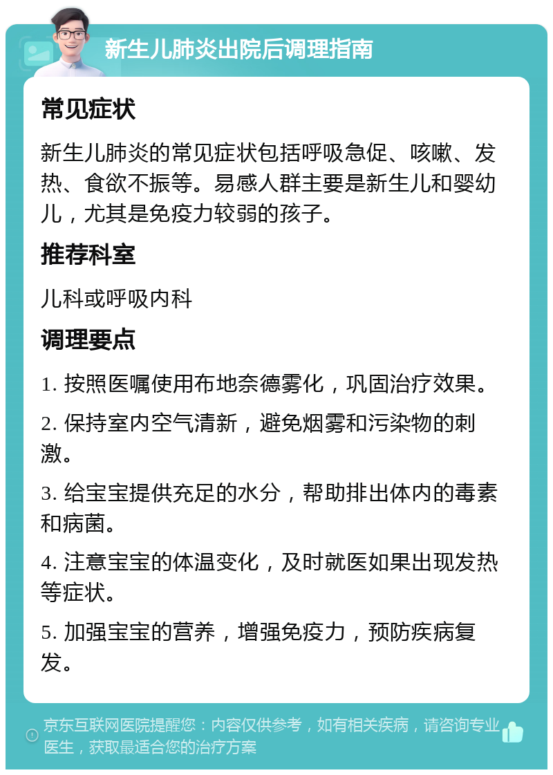 新生儿肺炎出院后调理指南 常见症状 新生儿肺炎的常见症状包括呼吸急促、咳嗽、发热、食欲不振等。易感人群主要是新生儿和婴幼儿，尤其是免疫力较弱的孩子。 推荐科室 儿科或呼吸内科 调理要点 1. 按照医嘱使用布地奈德雾化，巩固治疗效果。 2. 保持室内空气清新，避免烟雾和污染物的刺激。 3. 给宝宝提供充足的水分，帮助排出体内的毒素和病菌。 4. 注意宝宝的体温变化，及时就医如果出现发热等症状。 5. 加强宝宝的营养，增强免疫力，预防疾病复发。