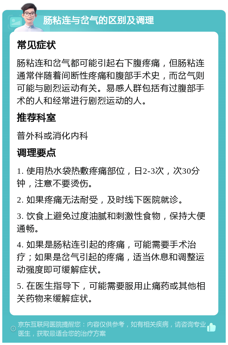 肠粘连与岔气的区别及调理 常见症状 肠粘连和岔气都可能引起右下腹疼痛，但肠粘连通常伴随着间断性疼痛和腹部手术史，而岔气则可能与剧烈运动有关。易感人群包括有过腹部手术的人和经常进行剧烈运动的人。 推荐科室 普外科或消化内科 调理要点 1. 使用热水袋热敷疼痛部位，日2-3次，次30分钟，注意不要烫伤。 2. 如果疼痛无法耐受，及时线下医院就诊。 3. 饮食上避免过度油腻和刺激性食物，保持大便通畅。 4. 如果是肠粘连引起的疼痛，可能需要手术治疗；如果是岔气引起的疼痛，适当休息和调整运动强度即可缓解症状。 5. 在医生指导下，可能需要服用止痛药或其他相关药物来缓解症状。