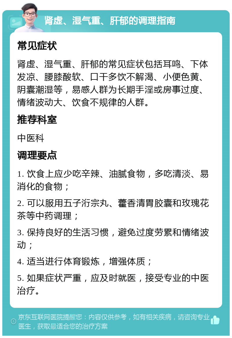 肾虚、湿气重、肝郁的调理指南 常见症状 肾虚、湿气重、肝郁的常见症状包括耳鸣、下体发凉、腰膝酸软、口干多饮不解渴、小便色黄、阴囊潮湿等，易感人群为长期手淫或房事过度、情绪波动大、饮食不规律的人群。 推荐科室 中医科 调理要点 1. 饮食上应少吃辛辣、油腻食物，多吃清淡、易消化的食物； 2. 可以服用五子洐宗丸、藿香清胃胶囊和玫瑰花茶等中药调理； 3. 保持良好的生活习惯，避免过度劳累和情绪波动； 4. 适当进行体育锻炼，增强体质； 5. 如果症状严重，应及时就医，接受专业的中医治疗。