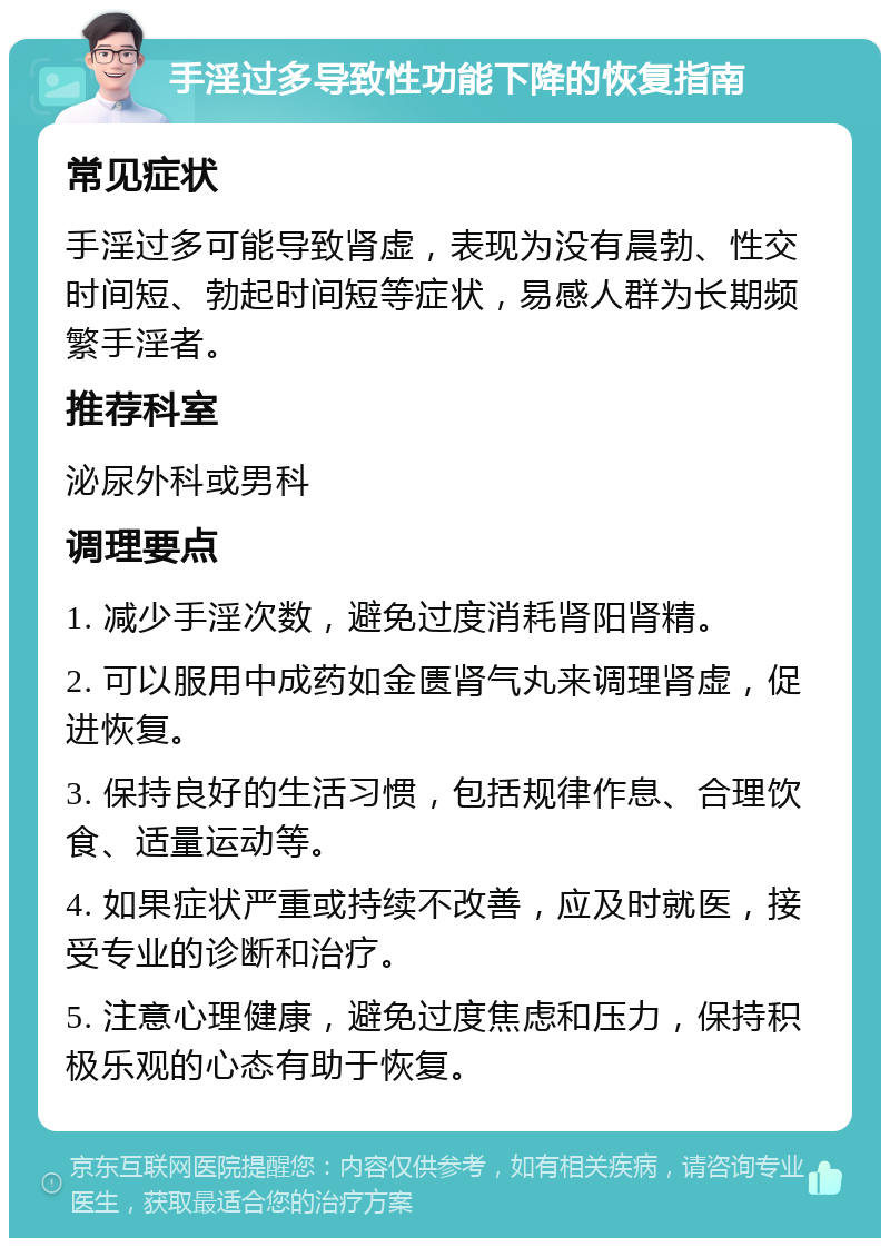 手淫过多导致性功能下降的恢复指南 常见症状 手淫过多可能导致肾虚，表现为没有晨勃、性交时间短、勃起时间短等症状，易感人群为长期频繁手淫者。 推荐科室 泌尿外科或男科 调理要点 1. 减少手淫次数，避免过度消耗肾阳肾精。 2. 可以服用中成药如金匮肾气丸来调理肾虚，促进恢复。 3. 保持良好的生活习惯，包括规律作息、合理饮食、适量运动等。 4. 如果症状严重或持续不改善，应及时就医，接受专业的诊断和治疗。 5. 注意心理健康，避免过度焦虑和压力，保持积极乐观的心态有助于恢复。