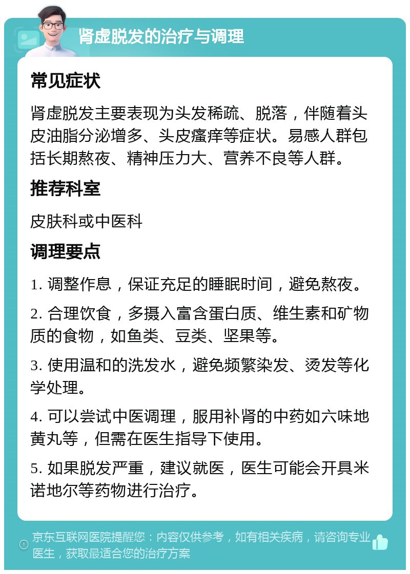 肾虚脱发的治疗与调理 常见症状 肾虚脱发主要表现为头发稀疏、脱落，伴随着头皮油脂分泌增多、头皮瘙痒等症状。易感人群包括长期熬夜、精神压力大、营养不良等人群。 推荐科室 皮肤科或中医科 调理要点 1. 调整作息，保证充足的睡眠时间，避免熬夜。 2. 合理饮食，多摄入富含蛋白质、维生素和矿物质的食物，如鱼类、豆类、坚果等。 3. 使用温和的洗发水，避免频繁染发、烫发等化学处理。 4. 可以尝试中医调理，服用补肾的中药如六味地黄丸等，但需在医生指导下使用。 5. 如果脱发严重，建议就医，医生可能会开具米诺地尔等药物进行治疗。