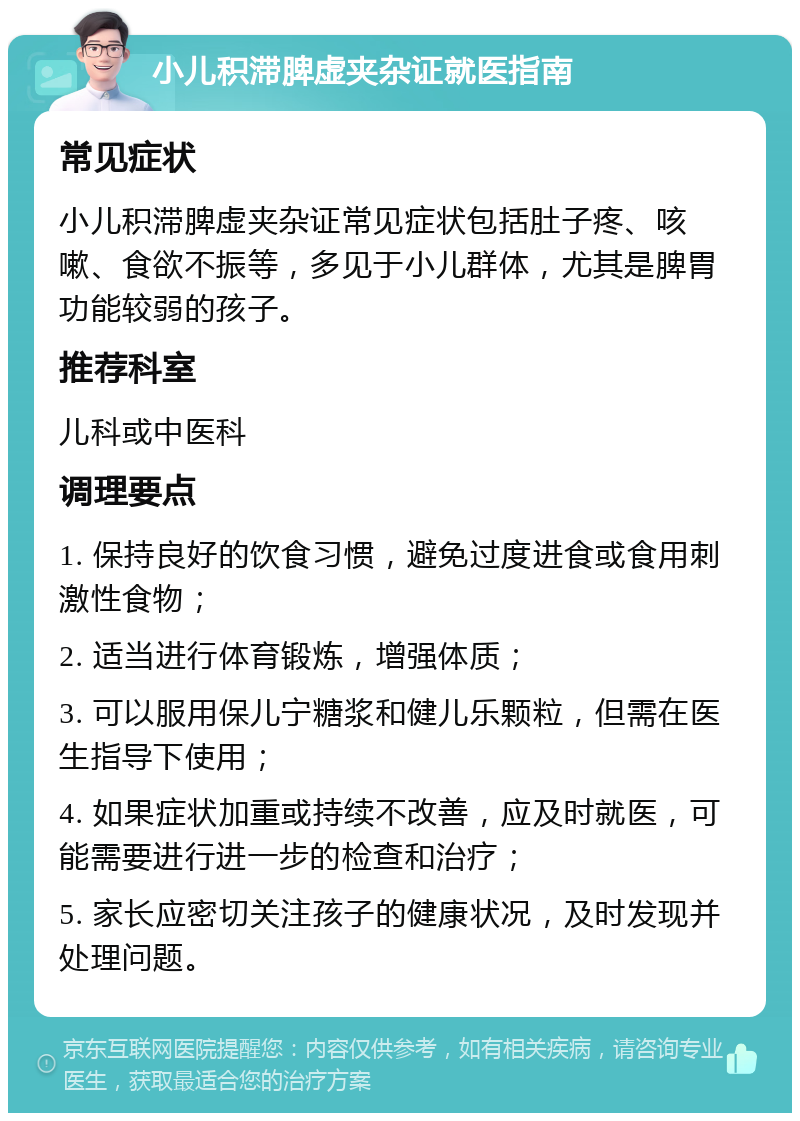 小儿积滞脾虚夹杂证就医指南 常见症状 小儿积滞脾虚夹杂证常见症状包括肚子疼、咳嗽、食欲不振等，多见于小儿群体，尤其是脾胃功能较弱的孩子。 推荐科室 儿科或中医科 调理要点 1. 保持良好的饮食习惯，避免过度进食或食用刺激性食物； 2. 适当进行体育锻炼，增强体质； 3. 可以服用保儿宁糖浆和健儿乐颗粒，但需在医生指导下使用； 4. 如果症状加重或持续不改善，应及时就医，可能需要进行进一步的检查和治疗； 5. 家长应密切关注孩子的健康状况，及时发现并处理问题。