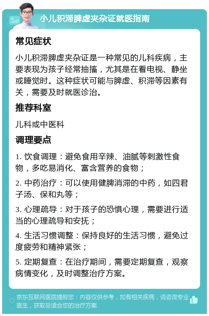 小儿积滞脾虚夹杂证就医指南 常见症状 小儿积滞脾虚夹杂证是一种常见的儿科疾病，主要表现为孩子经常抽搐，尤其是在看电视、静坐或睡觉时。这种症状可能与脾虚、积滞等因素有关，需要及时就医诊治。 推荐科室 儿科或中医科 调理要点 1. 饮食调理：避免食用辛辣、油腻等刺激性食物，多吃易消化、富含营养的食物； 2. 中药治疗：可以使用健脾消滞的中药，如四君子汤、保和丸等； 3. 心理疏导：对于孩子的恐惧心理，需要进行适当的心理疏导和安抚； 4. 生活习惯调整：保持良好的生活习惯，避免过度疲劳和精神紧张； 5. 定期复查：在治疗期间，需要定期复查，观察病情变化，及时调整治疗方案。