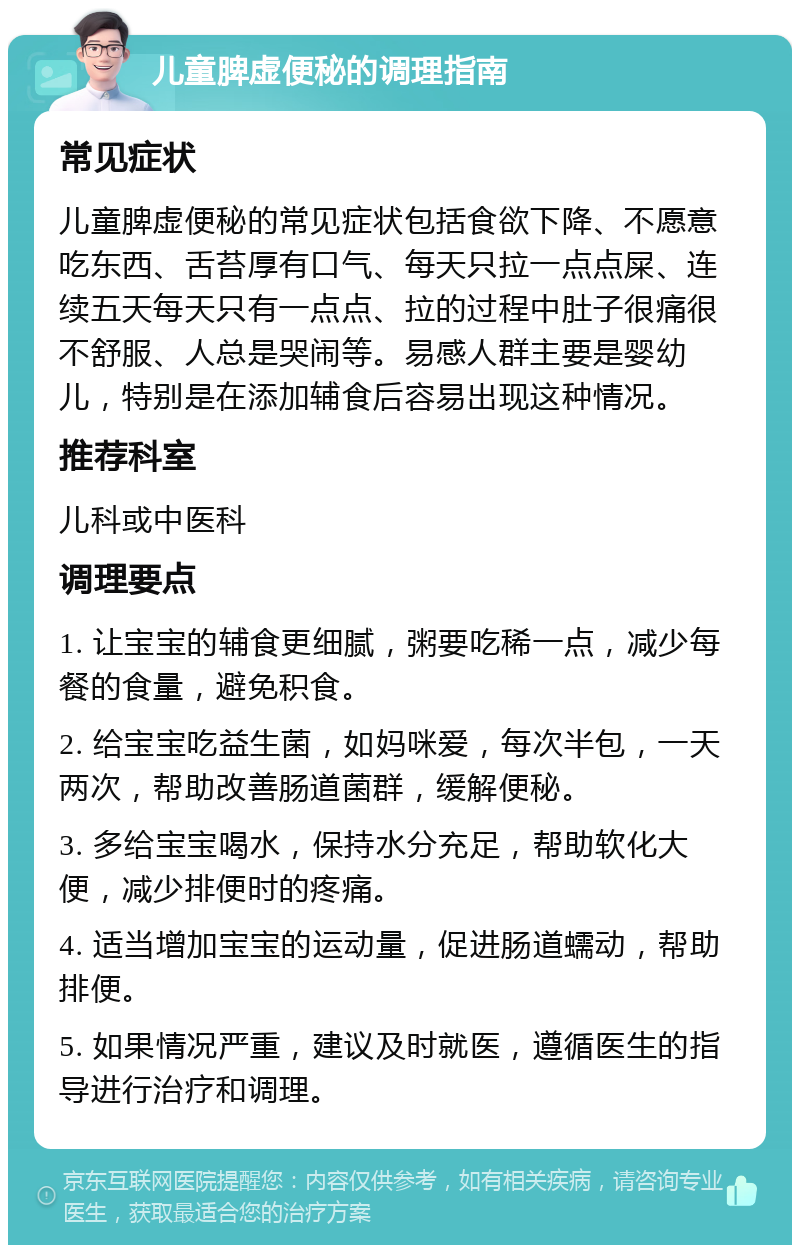 儿童脾虚便秘的调理指南 常见症状 儿童脾虚便秘的常见症状包括食欲下降、不愿意吃东西、舌苔厚有口气、每天只拉一点点屎、连续五天每天只有一点点、拉的过程中肚子很痛很不舒服、人总是哭闹等。易感人群主要是婴幼儿，特别是在添加辅食后容易出现这种情况。 推荐科室 儿科或中医科 调理要点 1. 让宝宝的辅食更细腻，粥要吃稀一点，减少每餐的食量，避免积食。 2. 给宝宝吃益生菌，如妈咪爱，每次半包，一天两次，帮助改善肠道菌群，缓解便秘。 3. 多给宝宝喝水，保持水分充足，帮助软化大便，减少排便时的疼痛。 4. 适当增加宝宝的运动量，促进肠道蠕动，帮助排便。 5. 如果情况严重，建议及时就医，遵循医生的指导进行治疗和调理。