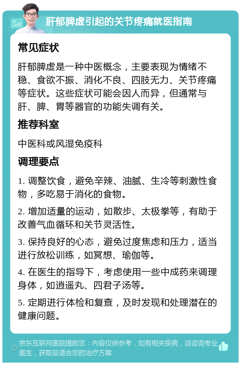 肝郁脾虚引起的关节疼痛就医指南 常见症状 肝郁脾虚是一种中医概念，主要表现为情绪不稳、食欲不振、消化不良、四肢无力、关节疼痛等症状。这些症状可能会因人而异，但通常与肝、脾、胃等器官的功能失调有关。 推荐科室 中医科或风湿免疫科 调理要点 1. 调整饮食，避免辛辣、油腻、生冷等刺激性食物，多吃易于消化的食物。 2. 增加适量的运动，如散步、太极拳等，有助于改善气血循环和关节灵活性。 3. 保持良好的心态，避免过度焦虑和压力，适当进行放松训练，如冥想、瑜伽等。 4. 在医生的指导下，考虑使用一些中成药来调理身体，如逍遥丸、四君子汤等。 5. 定期进行体检和复查，及时发现和处理潜在的健康问题。