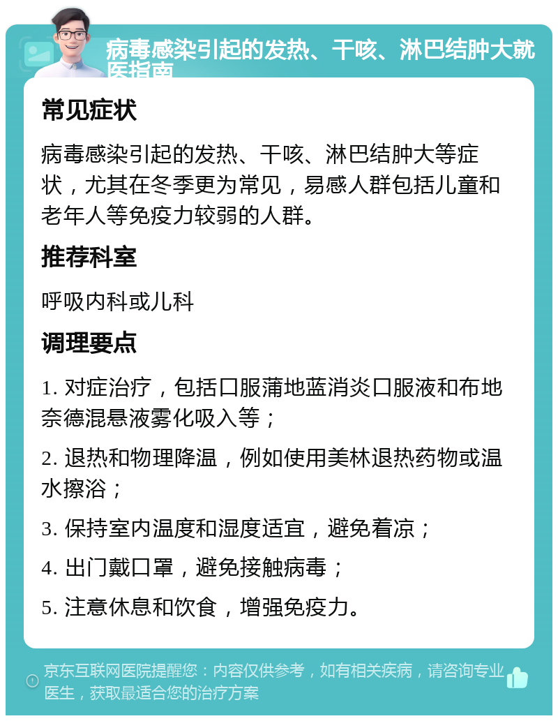 病毒感染引起的发热、干咳、淋巴结肿大就医指南 常见症状 病毒感染引起的发热、干咳、淋巴结肿大等症状，尤其在冬季更为常见，易感人群包括儿童和老年人等免疫力较弱的人群。 推荐科室 呼吸内科或儿科 调理要点 1. 对症治疗，包括口服蒲地蓝消炎口服液和布地奈德混悬液雾化吸入等； 2. 退热和物理降温，例如使用美林退热药物或温水擦浴； 3. 保持室内温度和湿度适宜，避免着凉； 4. 出门戴口罩，避免接触病毒； 5. 注意休息和饮食，增强免疫力。