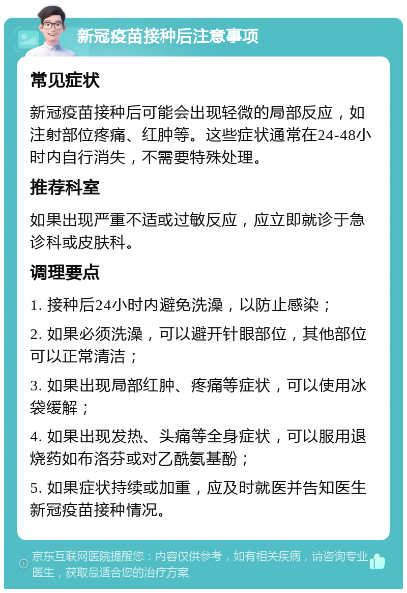 新冠疫苗接种后注意事项 常见症状 新冠疫苗接种后可能会出现轻微的局部反应，如注射部位疼痛、红肿等。这些症状通常在24-48小时内自行消失，不需要特殊处理。 推荐科室 如果出现严重不适或过敏反应，应立即就诊于急诊科或皮肤科。 调理要点 1. 接种后24小时内避免洗澡，以防止感染； 2. 如果必须洗澡，可以避开针眼部位，其他部位可以正常清洁； 3. 如果出现局部红肿、疼痛等症状，可以使用冰袋缓解； 4. 如果出现发热、头痛等全身症状，可以服用退烧药如布洛芬或对乙酰氨基酚； 5. 如果症状持续或加重，应及时就医并告知医生新冠疫苗接种情况。