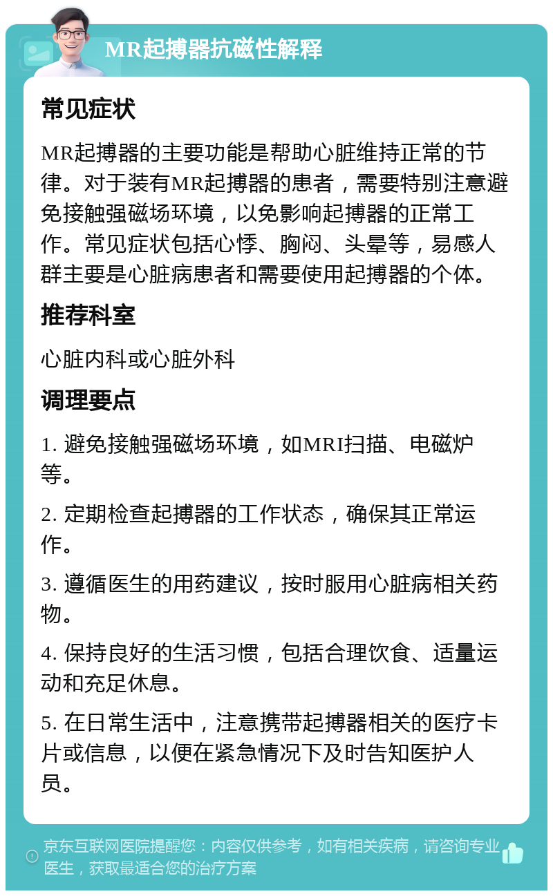 MR起搏器抗磁性解释 常见症状 MR起搏器的主要功能是帮助心脏维持正常的节律。对于装有MR起搏器的患者，需要特别注意避免接触强磁场环境，以免影响起搏器的正常工作。常见症状包括心悸、胸闷、头晕等，易感人群主要是心脏病患者和需要使用起搏器的个体。 推荐科室 心脏内科或心脏外科 调理要点 1. 避免接触强磁场环境，如MRI扫描、电磁炉等。 2. 定期检查起搏器的工作状态，确保其正常运作。 3. 遵循医生的用药建议，按时服用心脏病相关药物。 4. 保持良好的生活习惯，包括合理饮食、适量运动和充足休息。 5. 在日常生活中，注意携带起搏器相关的医疗卡片或信息，以便在紧急情况下及时告知医护人员。