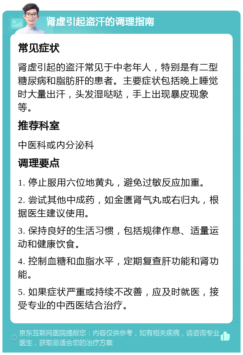 肾虚引起盗汗的调理指南 常见症状 肾虚引起的盗汗常见于中老年人，特别是有二型糖尿病和脂肪肝的患者。主要症状包括晚上睡觉时大量出汗，头发湿哒哒，手上出现暴皮现象等。 推荐科室 中医科或内分泌科 调理要点 1. 停止服用六位地黄丸，避免过敏反应加重。 2. 尝试其他中成药，如金匮肾气丸或右归丸，根据医生建议使用。 3. 保持良好的生活习惯，包括规律作息、适量运动和健康饮食。 4. 控制血糖和血脂水平，定期复查肝功能和肾功能。 5. 如果症状严重或持续不改善，应及时就医，接受专业的中西医结合治疗。