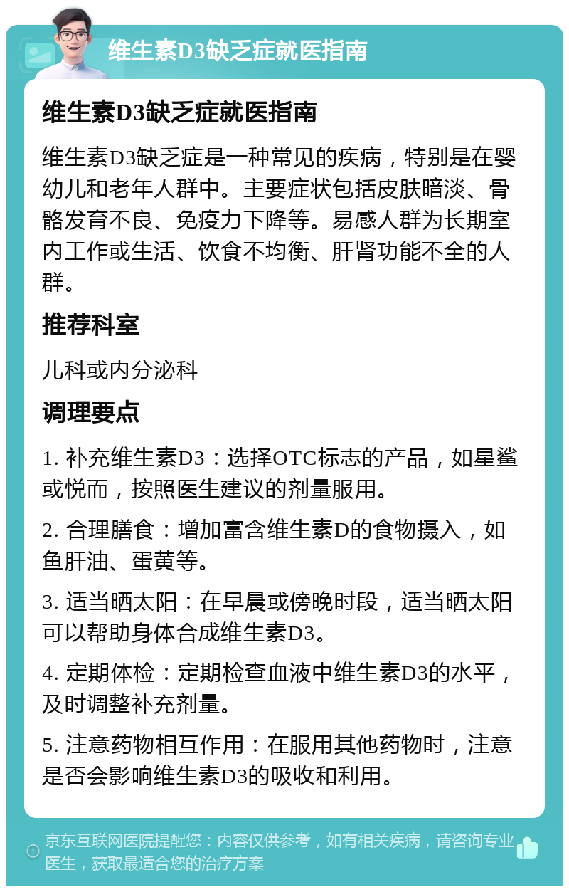 维生素D3缺乏症就医指南 维生素D3缺乏症就医指南 维生素D3缺乏症是一种常见的疾病，特别是在婴幼儿和老年人群中。主要症状包括皮肤暗淡、骨骼发育不良、免疫力下降等。易感人群为长期室内工作或生活、饮食不均衡、肝肾功能不全的人群。 推荐科室 儿科或内分泌科 调理要点 1. 补充维生素D3：选择OTC标志的产品，如星鲨或悦而，按照医生建议的剂量服用。 2. 合理膳食：增加富含维生素D的食物摄入，如鱼肝油、蛋黄等。 3. 适当晒太阳：在早晨或傍晚时段，适当晒太阳可以帮助身体合成维生素D3。 4. 定期体检：定期检查血液中维生素D3的水平，及时调整补充剂量。 5. 注意药物相互作用：在服用其他药物时，注意是否会影响维生素D3的吸收和利用。